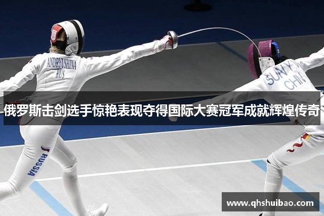 俄罗斯击剑选手惊艳表现夺得国际大赛冠军成就辉煌传奇 俄罗斯击剑选手惊艳表现夺得国际大赛冠军成就辉煌传奇