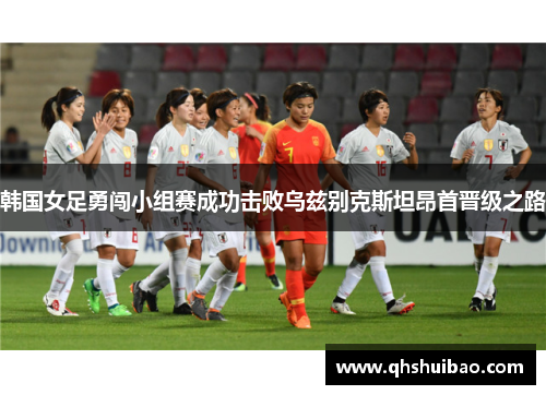 韩国女足勇闯小组赛成功击败乌兹别克斯坦昂首晋级之路 韩国女足勇闯小组赛成功击败乌兹别克斯坦昂首晋级之路