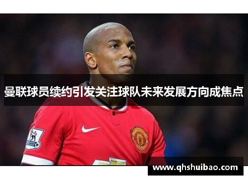 曼联球员续约引发关注球队未来发展方向成焦点 曼联球员续约引发关注球队未来发展方向成焦点