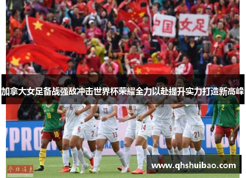 加拿大女足备战强敌冲击世界杯荣耀全力以赴提升实力打造新高峰 加拿大女足备战强敌冲击世界杯荣耀全力以赴提升实力打造新高峰