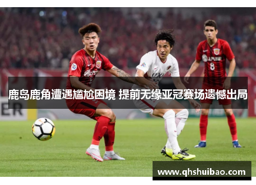 鹿岛鹿角遭遇尴尬困境 提前无缘亚冠赛场遗憾出局 鹿岛鹿角遭遇尴尬困境 提前无缘亚冠赛场遗憾出局